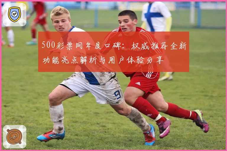 500彩票网年度口碑：权威推荐全新功能亮点解析与用户体验分享