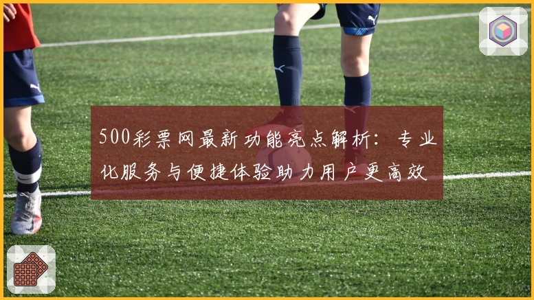 500彩票网最新功能亮点解析：专业化服务与便捷体验助力用户更高效捕捉资讯