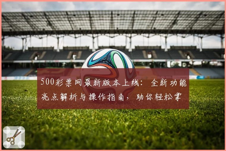 500彩票网最新版本上线：全新功能亮点解析与操作指南，助你轻松掌握平台使用技巧