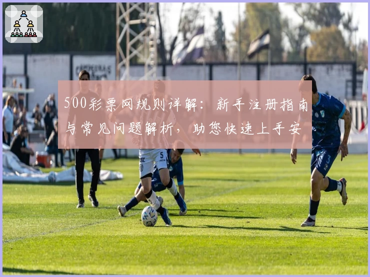 500彩票网规则详解：新手注册指南与常见问题解析，助您快速上手安心使用