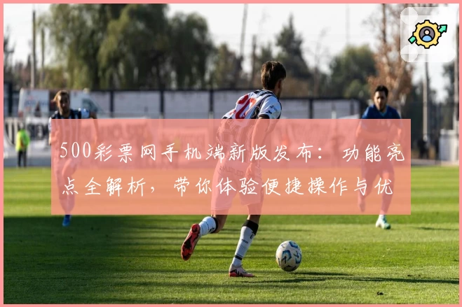 500彩票网手机端新版发布：功能亮点全解析，带你体验便捷操作与优化升级