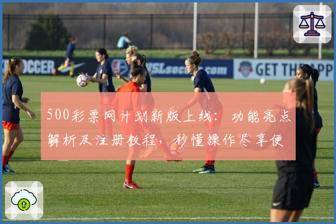 500彩票网计划新版上线：功能亮点解析及注册教程，秒懂操作尽享便捷体验