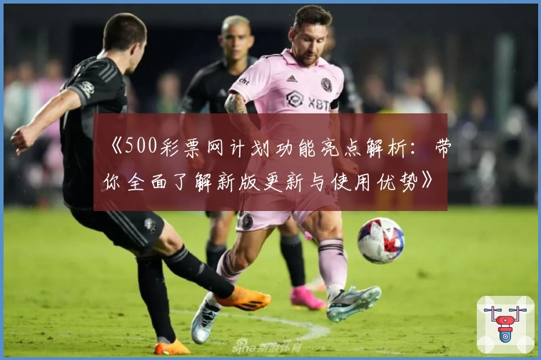 《500彩票网计划功能亮点解析：带你全面了解新版更新与使用优势》
