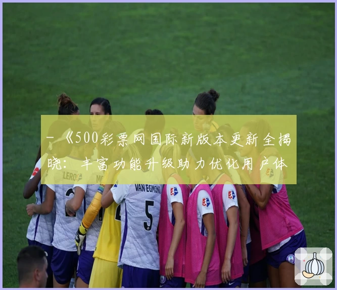 - 《500彩票网国际新版本更新全揭晓：丰富功能升级助力优化用户体验》
