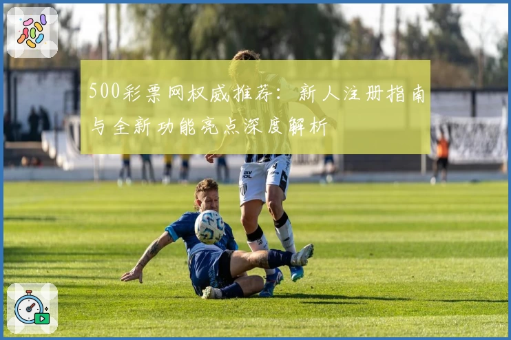 500彩票网权威推荐：新人注册指南与全新功能亮点深度解析