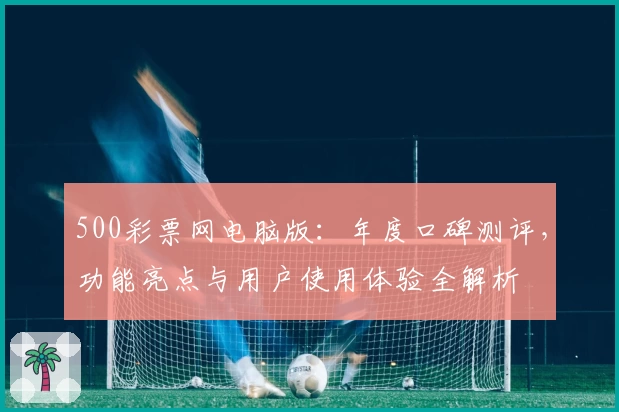 500彩票网电脑版:年度口碑测评,功能亮点与用户使用体验全解析