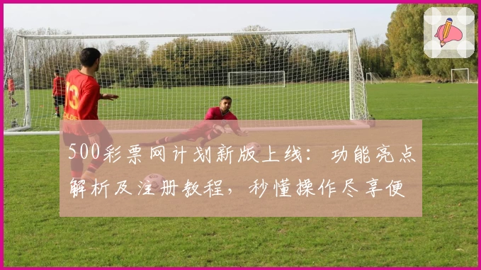 500彩票网计划新版上线：功能亮点解析及注册教程，秒懂操作尽享便捷体验