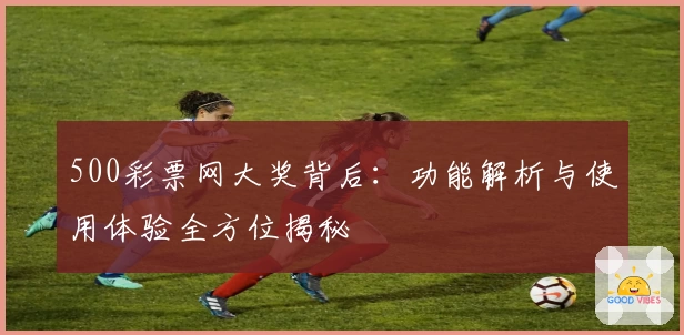 500彩票网大奖背后：功能解析与使用体验全方位揭秘