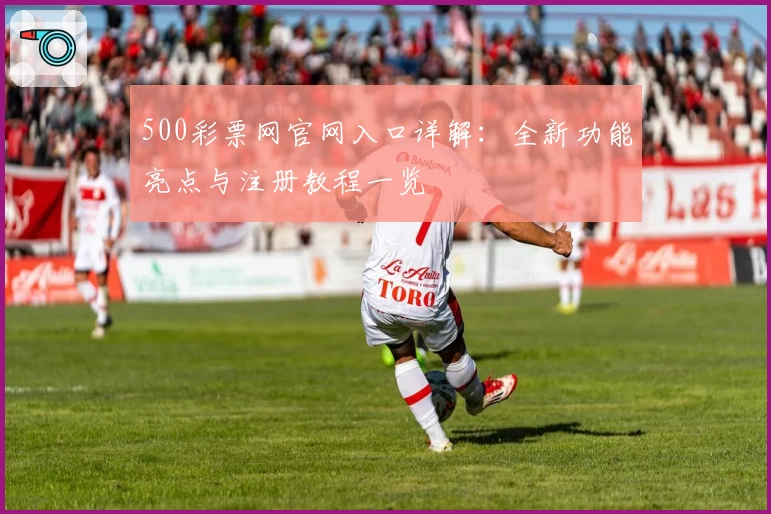 500彩票网官网入口详解:全新功能亮点与注册教程一览