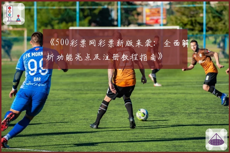 《500彩票网彩票新版来袭：全面解析功能亮点及注册教程指南》