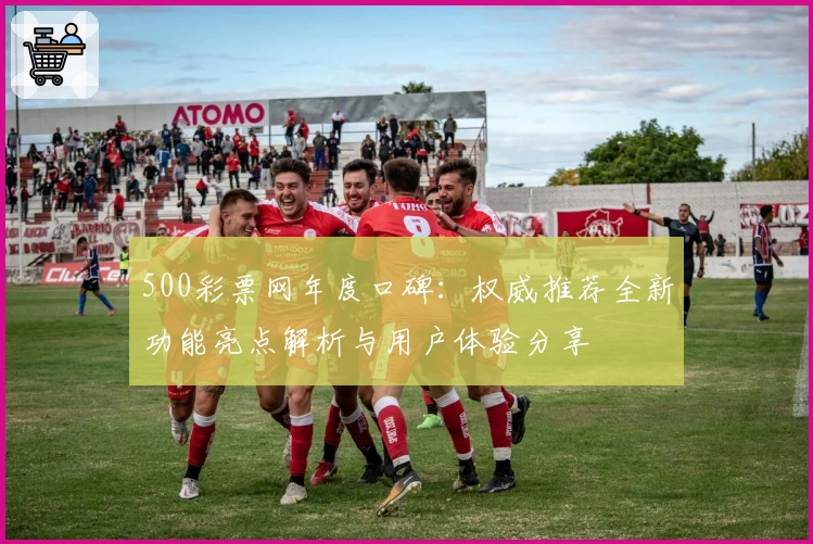 500彩票网年度口碑：权威推荐全新功能亮点解析与用户体验分享