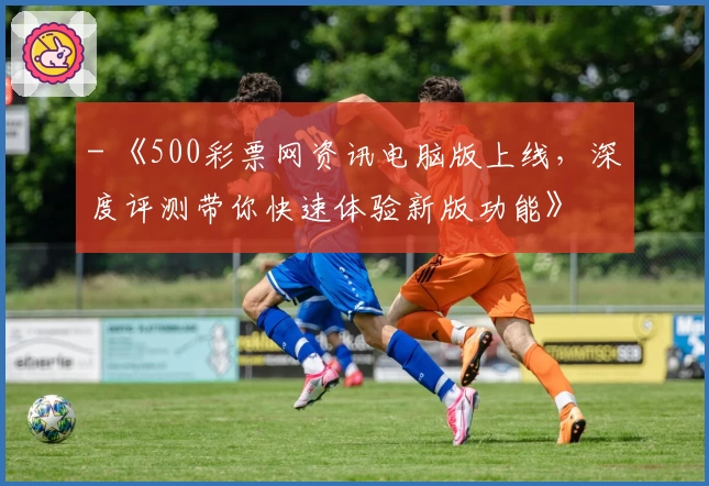 - 《500彩票网资讯电脑版上线，深度评测带你快速体验新版功能》