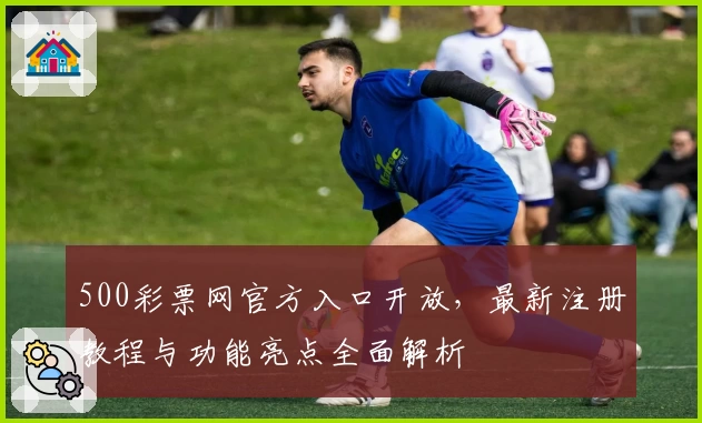 500彩票网官方入口开放,最新注册教程与功能亮点全面解析