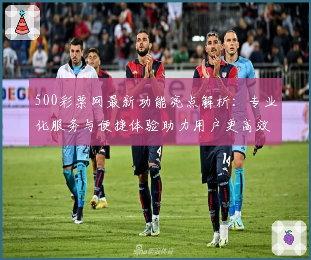 500彩票网最新功能亮点解析：专业化服务与便捷体验助力用户更高效捕捉资讯