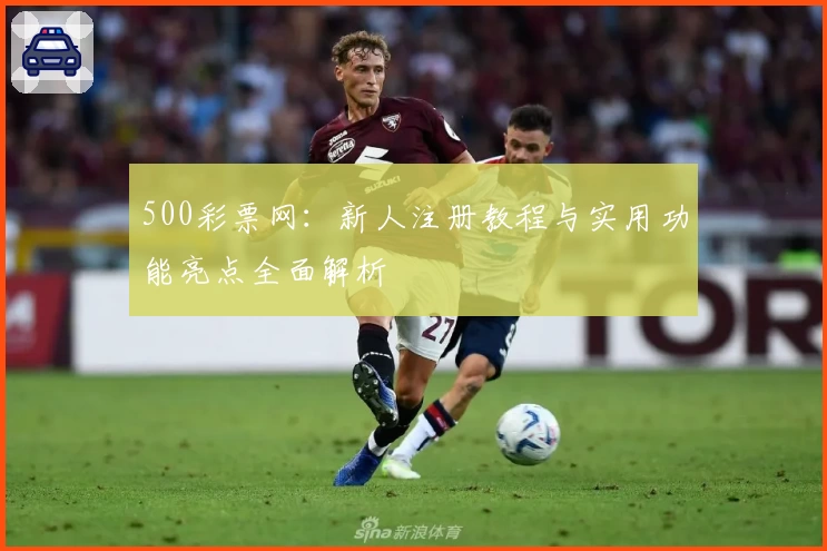 500彩票网：新人注册教程与实用功能亮点全面解析