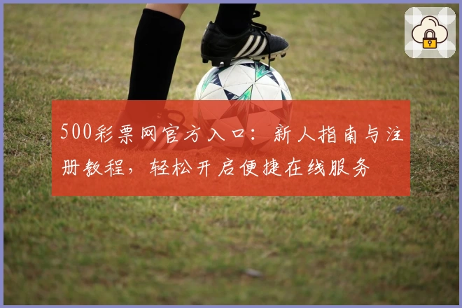 500彩票网官方入口：新人指南与注册教程，轻松开启便捷在线服务