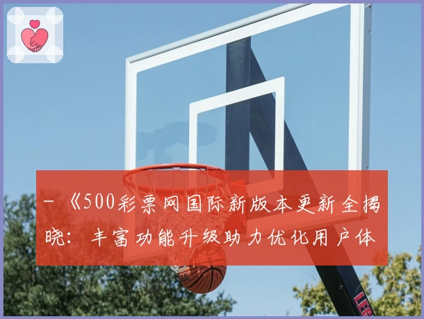 - 《500彩票网国际新版本更新全揭晓:丰富功能升级助力优化用户体验》