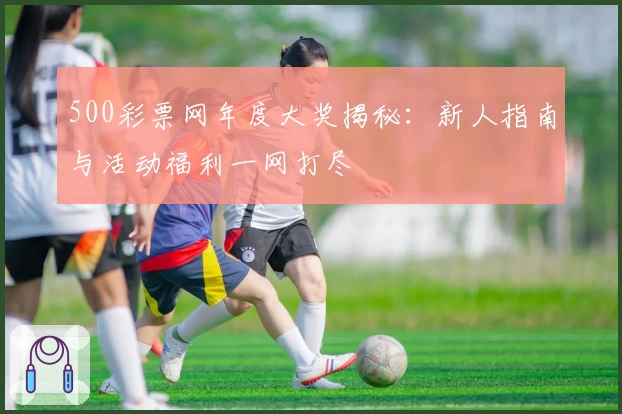 500彩票网年度大奖揭秘：新人指南与活动福利一网打尽