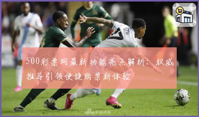500彩票网最新功能亮点解析：权威推荐引领便捷购票新体验