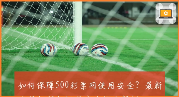 如何保障500彩票网使用安全？最新注册教程与权威安全指南解析