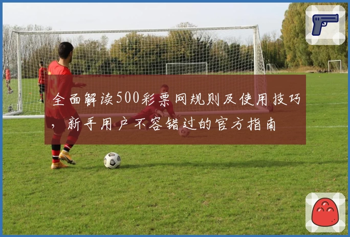 全面解读500彩票网规则及使用技巧，新手用户不容错过的官方指南