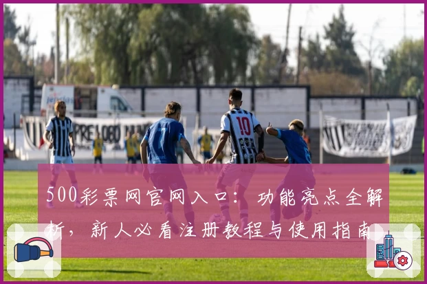 500彩票网官网入口：功能亮点全解析，新人必看注册教程与使用指南
