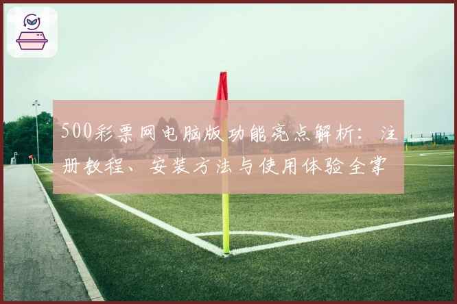 500彩票网电脑版功能亮点解析：注册教程、安装方法与使用体验全掌握