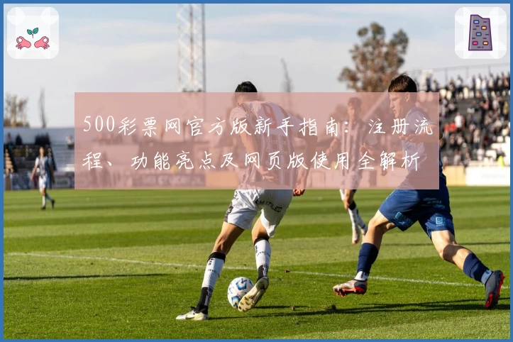 500彩票网官方版新手指南:注册流程、功能亮点及网页版使用全解析