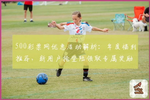 500彩票网优惠活动解析：年度福利推荐，新用户抢登陆领取专属奖励