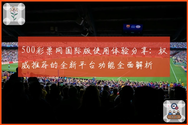 500彩票网国际版使用体验分享:权威推荐的全新平台功能全面解析