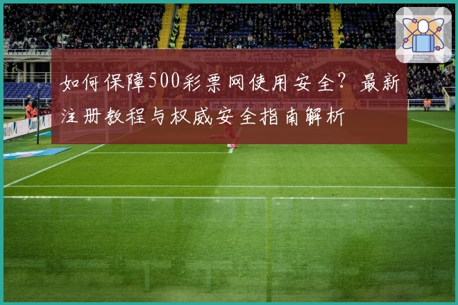 如何保障500彩票网使用安全?最新注册教程与权威安全指南解析