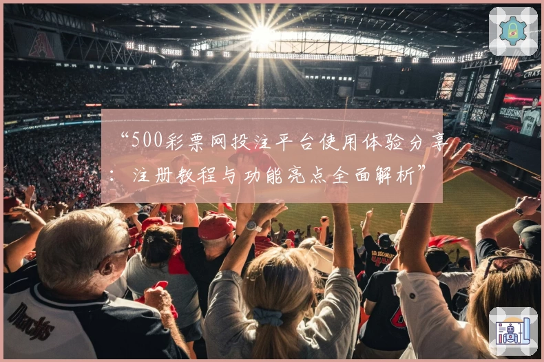 “500彩票网投注平台使用体验分享：注册教程与功能亮点全面解析”
